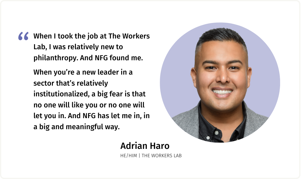 Quote from Adrian Haro (he/him) of The Workers Lab: "When I took the job at The Workers Lab, I was relatively new to philanthropy. And NFG found me. When you’re a new leader in a sector that’s relatively institutionalized, a big fear is that no one will like you or no one will let you in. And NFG has let me in, in a big and meaningful way. "