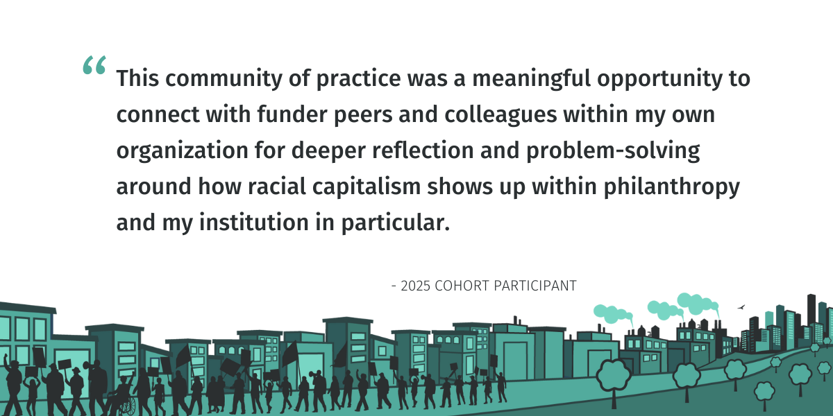 A quote from a 2025 participant that reads: This community of practice was a meaningful opportunity to connect with funder peers and colleagues within my own organization for deeper reflection and problem-solving around how racial capitalism shows up within philanthropy and my institution in particular.