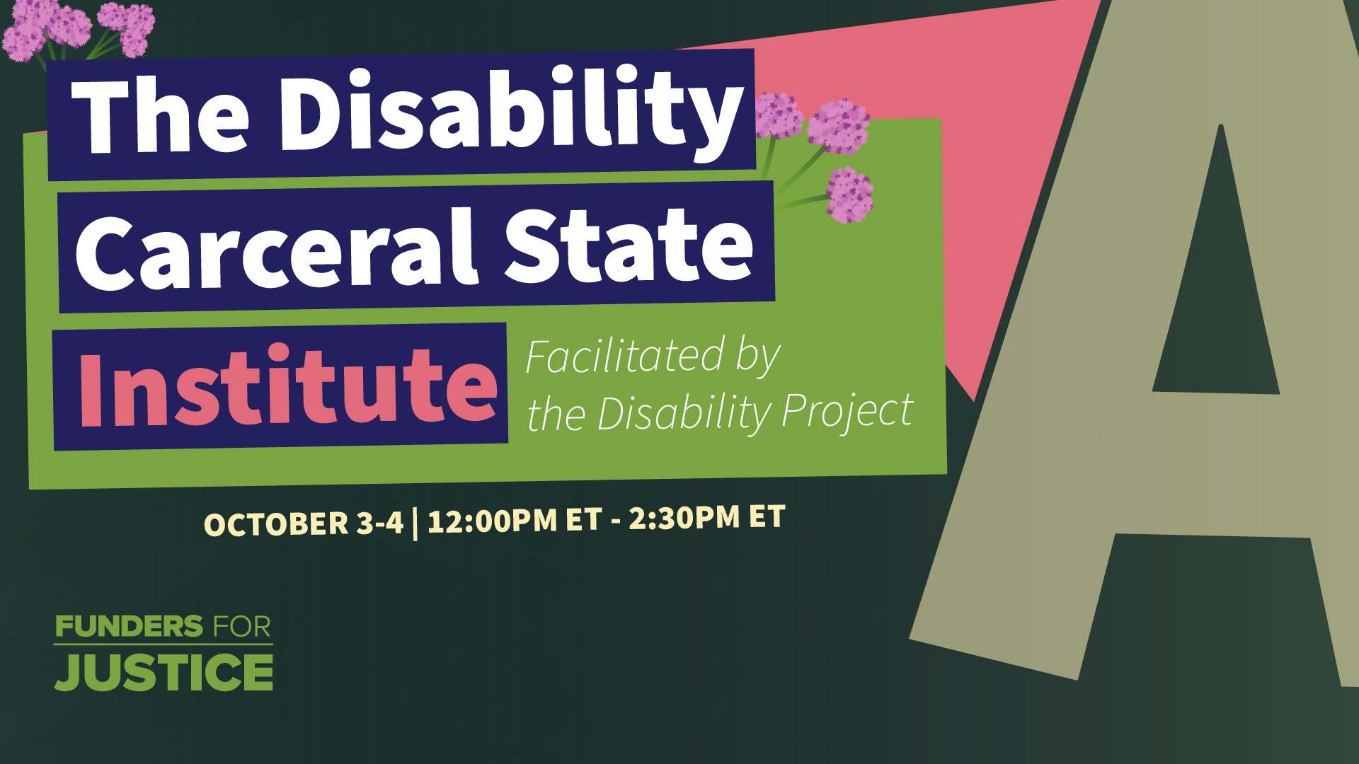 Invitation to the Disability Carceral State Institute Zoom Event, October 3-4, 2023, 12:30pm - 2:00pm ET. The green invitation features pink flowers and a prominent 'A' symbolizing abolition on the right-hand side. The Funders for Justice organization logo is displayed in the bottom left corner.